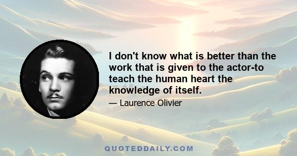 I don't know what is better than the work that is given to the actor-to teach the human heart the knowledge of itself.