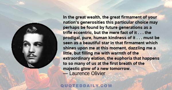 In the great wealth, the great firmament of your nation's generosities this particular choice may perhaps be found by future generations as a trifle eccentric, but the mere fact of it . . . the prodigal, pure, human