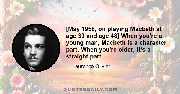 [May 1958, on playing Macbeth at age 30 and age 48] When you're a young man, Macbeth is a character part. When you're older, it's a straight part.