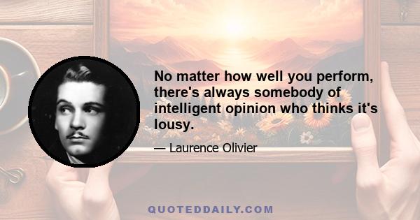 No matter how well you perform, there's always somebody of intelligent opinion who thinks it's lousy.