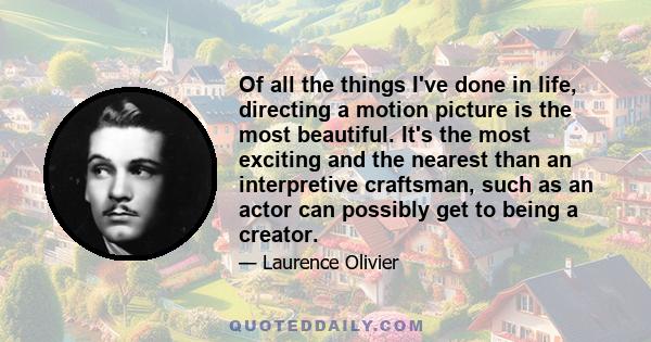 Of all the things I've done in life, directing a motion picture is the most beautiful. It's the most exciting and the nearest than an interpretive craftsman, such as an actor can possibly get to being a creator.