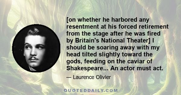 [on whether he harbored any resentment at his forced retirement from the stage after he was fired by Britain's National Theater] I should be soaring away with my head tilted slightly toward the gods, feeding on the