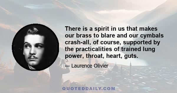 There is a spirit in us that makes our brass to blare and our cymbals crash-all, of course, supported by the practicalities of trained lung power, throat, heart, guts.