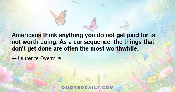 Americans think anything you do not get paid for is not worth doing. As a consequence, the things that don't get done are often the most worthwhile.