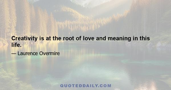 Creativity is at the root of love and meaning in this life.