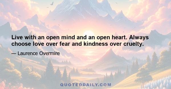 Live with an open mind and an open heart. Always choose love over fear and kindness over cruelty.