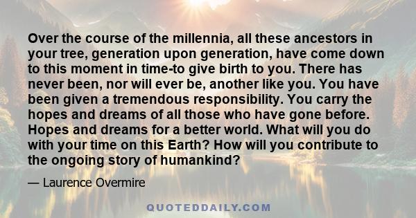 Over the course of the millennia, all these ancestors in your tree, generation upon generation, have come down to this moment in time-to give birth to you. There has never been, nor will ever be, another like you. You