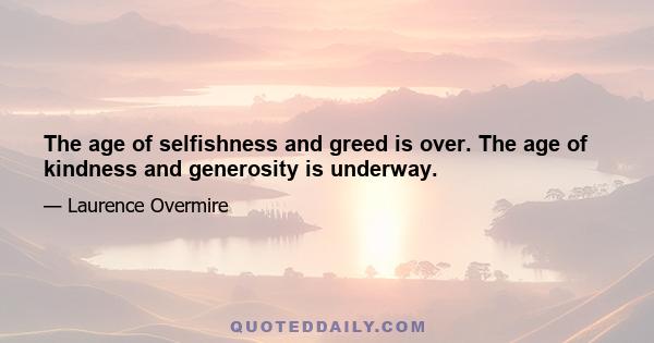 The age of selfishness and greed is over. The age of kindness and generosity is underway.