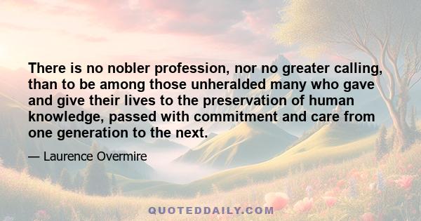 There is no nobler profession, nor no greater calling, than to be among those unheralded many who gave and give their lives to the preservation of human knowledge, passed with commitment and care from one generation to