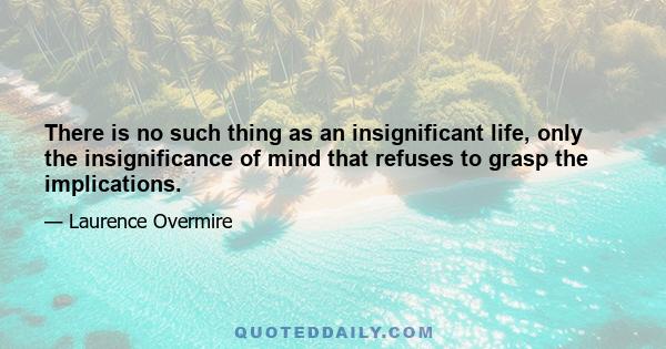 There is no such thing as an insignificant life, only the insignificance of mind that refuses to grasp the implications.