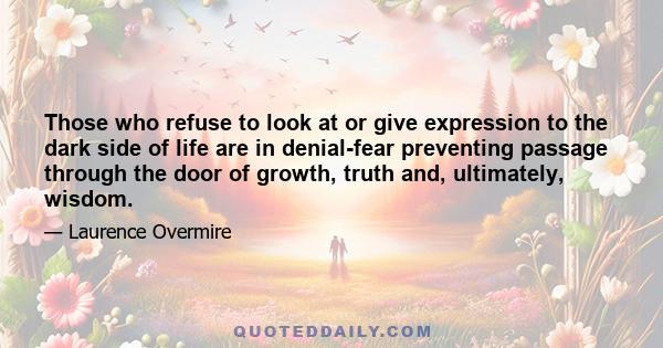 Those who refuse to look at or give expression to the dark side of life are in denial-fear preventing passage through the door of growth, truth and, ultimately, wisdom.