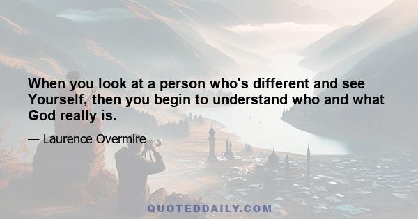 When you look at a person who's different and see Yourself, then you begin to understand who and what God really is.