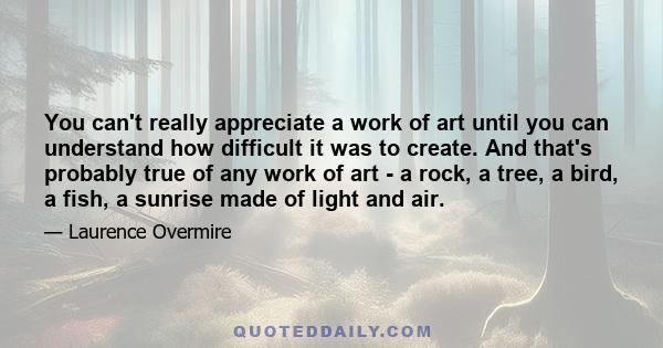 You can't really appreciate a work of art until you can understand how difficult it was to create. And that's probably true of any work of art - a rock, a tree, a bird, a fish, a sunrise made of light and air.