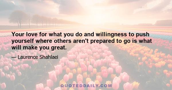 Your love for what you do and willingness to push yourself where others aren't prepared to go is what will make you great.