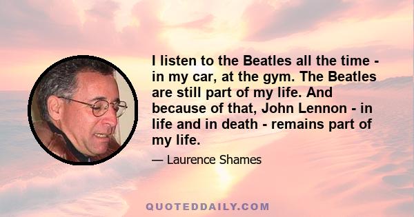 I listen to the Beatles all the time - in my car, at the gym. The Beatles are still part of my life. And because of that, John Lennon - in life and in death - remains part of my life.