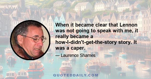 When it became clear that Lennon was not going to speak with me, it really became a how-I-didn't-get-the-story story. It was a caper.