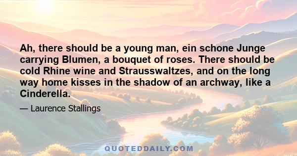 Ah, there should be a young man, ein schone Junge carrying Blumen, a bouquet of roses. There should be cold Rhine wine and Strausswaltzes, and on the long way home kisses in the shadow of an archway, like a Cinderella.