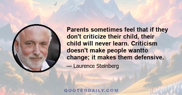 Parents sometimes feel that if they don't criticize their child, their child will never learn. Criticism doesn't make people wantto change; it makes them defensive.