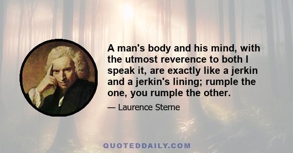 A man's body and his mind, with the utmost reverence to both I speak it, are exactly like a jerkin and a jerkin's lining; rumple the one, you rumple the other.