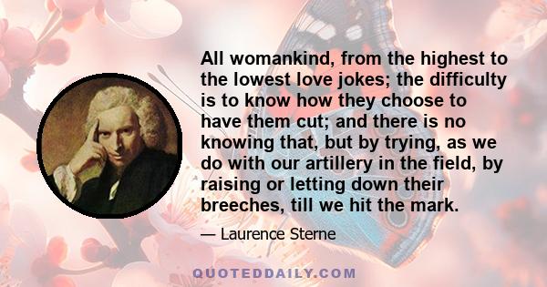 All womankind, from the highest to the lowest love jokes; the difficulty is to know how they choose to have them cut; and there is no knowing that, but by trying, as we do with our artillery in the field, by raising or