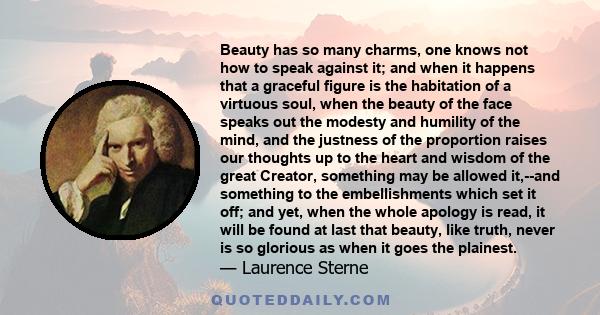 Beauty has so many charms, one knows not how to speak against it; and when it happens that a graceful figure is the habitation of a virtuous soul, when the beauty of the face speaks out the modesty and humility of the