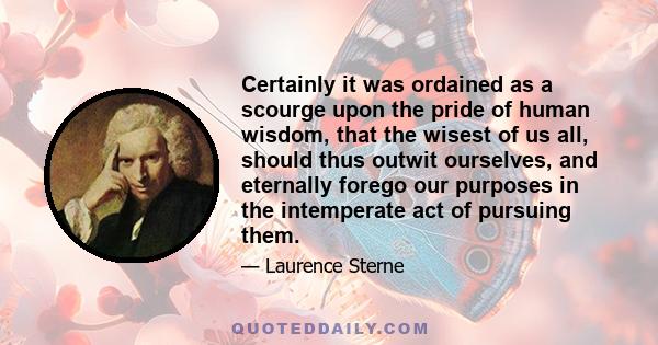 Certainly it was ordained as a scourge upon the pride of human wisdom, that the wisest of us all, should thus outwit ourselves, and eternally forego our purposes in the intemperate act of pursuing them.