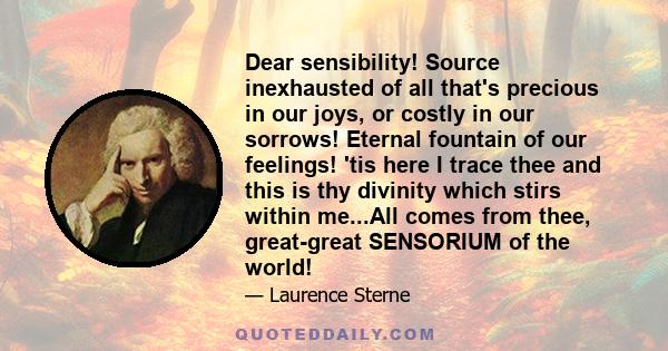 Dear sensibility! Source inexhausted of all that's precious in our joys, or costly in our sorrows! Eternal fountain of our feelings! 'tis here I trace thee and this is thy divinity which stirs within me...All comes from 