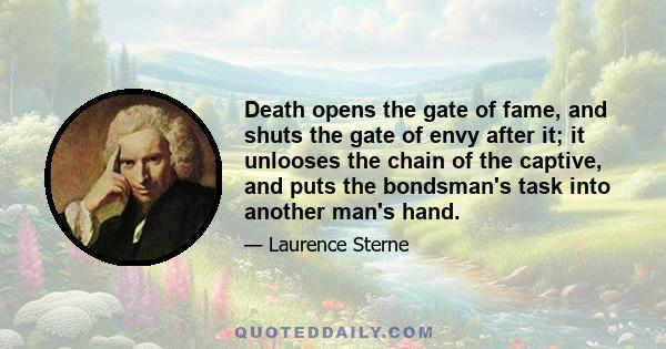 Death opens the gate of fame, and shuts the gate of envy after it; it unlooses the chain of the captive, and puts the bondsman's task into another man's hand.