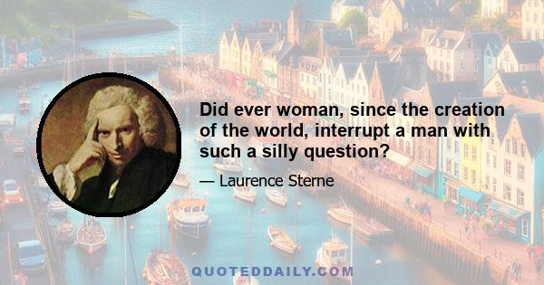 Did ever woman, since the creation of the world, interrupt a man with such a silly question?