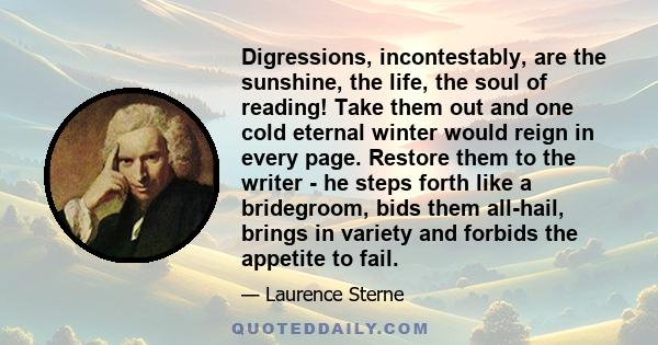 Digressions, incontestably, are the sunshine, the life, the soul of reading! Take them out and one cold eternal winter would reign in every page. Restore them to the writer - he steps forth like a bridegroom, bids them