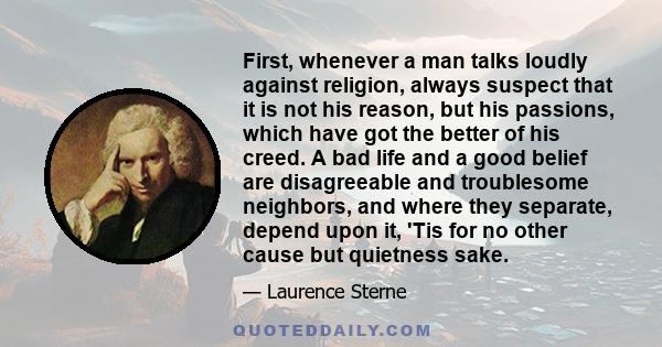 First, whenever a man talks loudly against religion, always suspect that it is not his reason, but his passions, which have got the better of his creed. A bad life and a good belief are disagreeable and troublesome