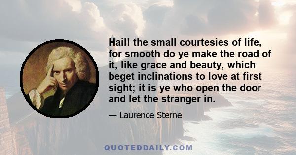 Hail! the small courtesies of life, for smooth do ye make the road of it, like grace and beauty, which beget inclinations to love at first sight; it is ye who open the door and let the stranger in.