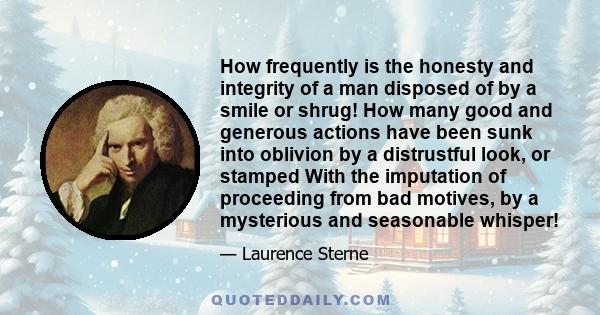 How frequently is the honesty and integrity of a man disposed of by a smile or shrug! How many good and generous actions have been sunk into oblivion by a distrustful look, or stamped With the imputation of proceeding