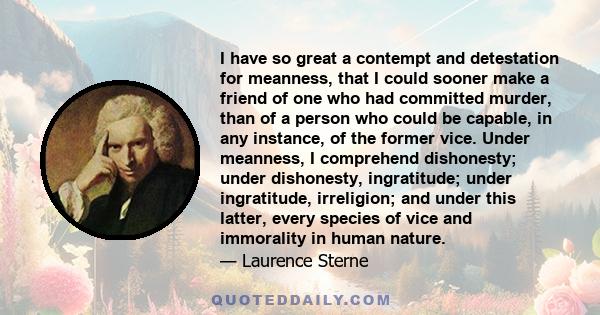 I have so great a contempt and detestation for meanness, that I could sooner make a friend of one who had committed murder, than of a person who could be capable, in any instance, of the former vice. Under meanness, I