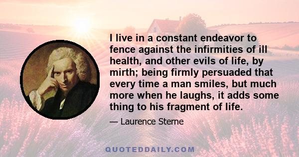 I live in a constant endeavor to fence against the infirmities of ill health, and other evils of life, by mirth; being firmly persuaded that every time a man smiles, but much more when he laughs, it adds some thing to