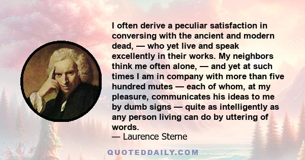 I often derive a peculiar satisfaction in conversing with the ancient and modern dead, — who yet live and speak excellently in their works. My neighbors think me often alone, — and yet at such times I am in company with 