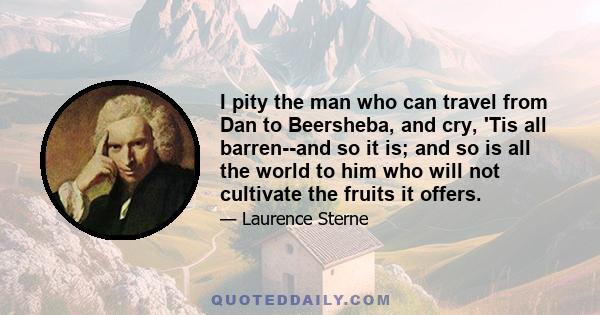 I pity the man who can travel from Dan to Beersheba, and cry, 'Tis all barren--and so it is; and so is all the world to him who will not cultivate the fruits it offers.