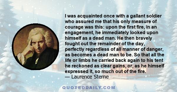 I was acquainted once with a gallant soldier who assured me that his only measure of courage was this: upon the first fire, in an engagement, he immediately looked upon himself as a dead man. He then bravely fought out