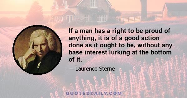 If a man has a right to be proud of anything, it is of a good action done as it ought to be, without any base interest lurking at the bottom of it.