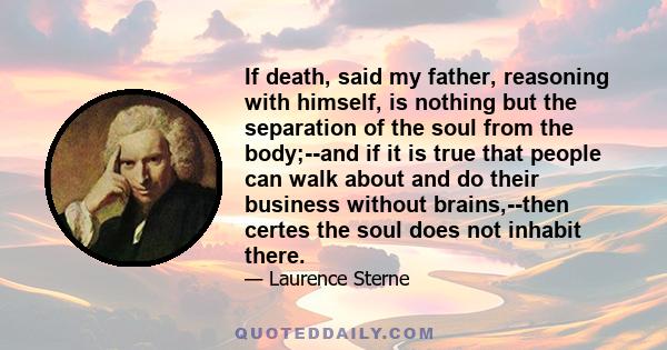 If death, said my father, reasoning with himself, is nothing but the separation of the soul from the body;--and if it is true that people can walk about and do their business without brains,--then certes the soul does