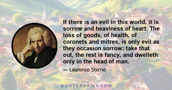 If there is an evil in this world, it is sorrow and heaviness of heart. The loss of goods, of health, of coronets and mitres, is only evil as they occasion sorrow; take that out, the rest is fancy, and dwelleth only in