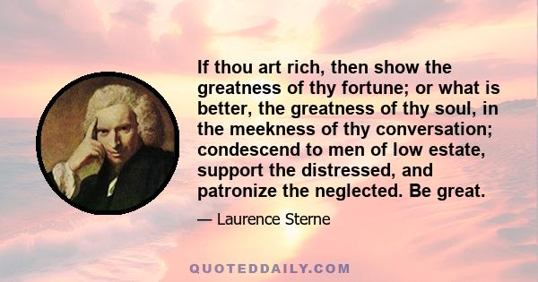 If thou art rich, then show the greatness of thy fortune; or what is better, the greatness of thy soul, in the meekness of thy conversation; condescend to men of low estate, support the distressed, and patronize the