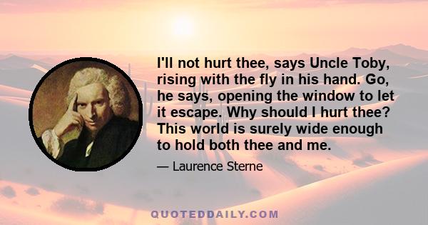 I'll not hurt thee, says Uncle Toby, rising with the fly in his hand. Go, he says, opening the window to let it escape. Why should I hurt thee? This world is surely wide enough to hold both thee and me.