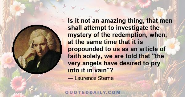 Is it not an amazing thing, that men shall attempt to investigate the mystery of the redemption, when, at the same time that it is propounded to us as an article of faith solely, we are told that the very angels have