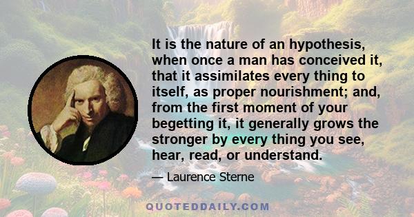 It is the nature of an hypothesis, when once a man has conceived it, that it assimilates every thing to itself, as proper nourishment; and, from the first moment of your begetting it, it generally grows the stronger by