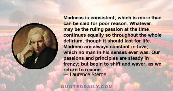 Madness is consistent; which is more than can be said for poor reason. Whatever may be the ruling passion at the time continues equally so throughout the whole delirium, though it should last for life. Madmen are always 