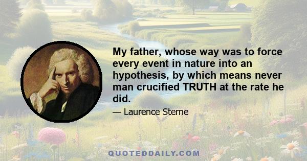 My father, whose way was to force every event in nature into an hypothesis, by which means never man crucified TRUTH at the rate he did.