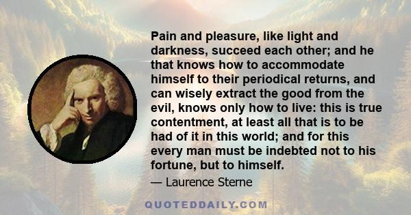 Pain and pleasure, like light and darkness, succeed each other; and he that knows how to accommodate himself to their periodical returns, and can wisely extract the good from the evil, knows only how to live: this is