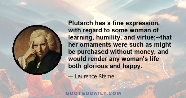 Plutarch has a fine expression, with regard to some woman of learning, humility, and virtue;--that her ornaments were such as might be purchased without money, and would render any woman's life both glorious and happy.