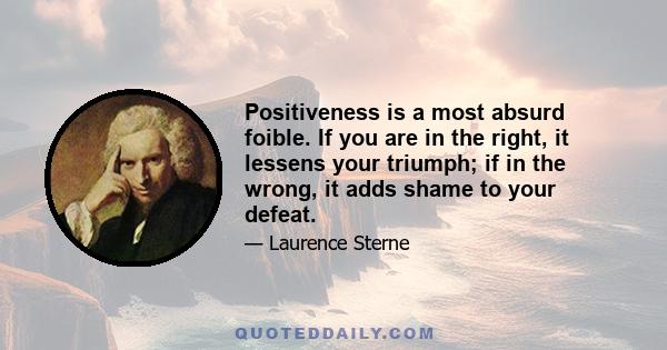 Positiveness is a most absurd foible. If you are in the right, it lessens your triumph; if in the wrong, it adds shame to your defeat.